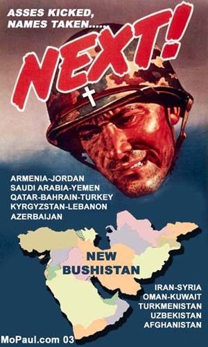 An image parodying a propaganda poster. A soldier's head hovering over a map of the Middle East. The caption reads "Asses kicked, names taken....... NEXT! and the words "New Bushistan" on top of the map. Around the map are the names of the countries featured "Armenia-Jordan-Saudi Arabia-Yemen-Qatar-Bahrain-Turkey-Kyrgystan-Lebanon-Azerbaijan-Iran-Syria-Oman-Kuwait-Turkmenistan-Uzbekistan-Afghanistan". On the bottom of the page, the image is credited to "MoPaul.com 03"