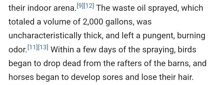 The waste oil sprayed, which totaled a volume of 2,000 gallons, was uncharacteristically thick, and left a pungent, burning odor. Within a few days of the spraying, birds began to drop dead from the rafters of the barns, and horses began to develop sores and lose their hair.