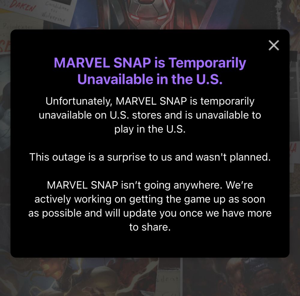 MARVEL SNAP is Temporarily
Unavailable in the U.S.
Unfortunately, MARVEL SNAP is temporarily unavailable on U.S. stores and is unavailable to play in the U.S.
This outage is a surprise to us and wasn't planned.
MARVEL SNAP isn't going anywhere. We're actively working on getting the game up as soon as possible and will update you once we have more to share.