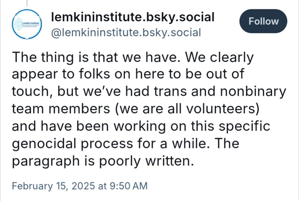 skeet from lemkininstitute.bsky.social on Feb 15, 2025:

The thing is that we have. We clearly appear to folks on here to be out of touch, but we've had trans and nonbinary team members (we are all volunteers) and have been working on this specific genocidal process for a while. The paragraph is poorly written.