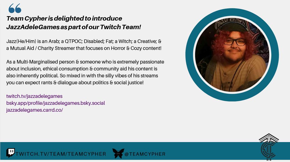 A poster to announce that Jazz just got accepted to the TeamCypher stream team!

"Team Cypher is delighted to introduce JazzAdeleGames as part of our Twitch Team!

Jazz {He/Him} is an Arab; a QTPOC; Disabled; Fat; a Witch; a Creative; & a Mutual Aid / Charity Streamer that focuses on Horror & Cozy Content!

As a Multi-Marginalised person & someone who is extremely passionate about inclusion, ethical consumption & community aid his content is also inherently political. So, mixed in with the silly vibes of his streams you can expect rants & dialogue about politics & social justice!"

This is followed by links to jazz's Twitch, Bluesky & Caard which can all be found on his Bluesky Profile.

Jazz's PFP is on the right of all the text, and Team Cypher's twitch channel & Bluesky is liasted at the bottom of the page. There's also the TeamCypher logo!