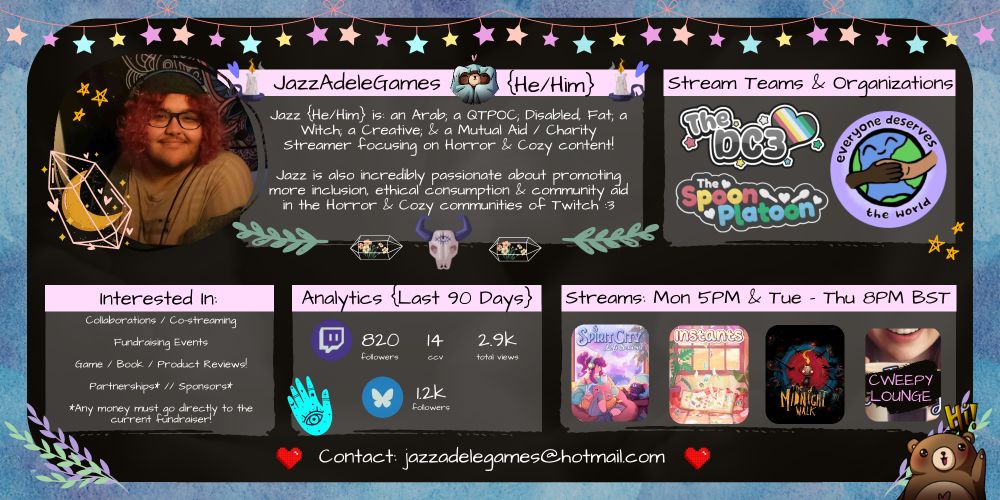 Jazz's Media Kit: landscape with a black background and a light pastel blue watercolour border. All text on the screen is in a writer-esque comic sans. All titles are in Black ontop of a light pink banner & all the rest of the text is in white ontop of a dark grey box!

There's also a string of multicoloured pastel stars hanging off of string across the top!

From left to right:
Jazz's Profile Picture; with yellow doodled stars & a moon inside a pink gem illustrated on top of the pfp to the side. 

Main Bulk of Media Kit:

Title: "JazzAdeleGames {He/Him}" Picture of a brown bear looking cozy under a blanket, with a  pink heart above his head.
Main: "Jazz {He/Him} is: an Arab; a QTPOC; Disabled; Fat; a Witch; a Creative & a Mutual Aid / Charity Streamer focusing on Horror & Cozy content! Jazz is also incredibly passionate about promoting more inclusion, ethical consumption & community aid in the Horror & Cozy communities of Twitch! :3 "

Underneath is a cartoon rams skull with an eye painted in the centre, 2 terrariums , & 2 leaves on either side. 

Title: "Stream Teams & Organizations"
Main: The logo for the DC3 {aka. The Disabled Content Creators Collective}; the logo of The Spoon Platoon; & the logo for Everyone Deserves The World.

Underneath these are the following sections:

Title: "Interested In"
Main: "Collaborations / Co-streaming. Fundraising Events. Game / Book / Product Reviews! Partnerships * // Sponsorships ; Any money must go directly to the current fundraiser!"

Title: "Analytics. {Last 90 Days}."
Main: {Twitch Logo}: 820 Followers ; 14 CCV ; 2.9k Total Views. 
{Bluesky Logo}: 1.2k Followers. 

Title: "Streams: Mon 5PM & Tue - Thu 8PM BST."
Main: Spirit City; Instants; & The Midnight Walk Logos. There's also the "Just Chatting" category image, but the text has been changed to "Cweepy Lounge". 

Leaves are scattered around the bottom of the page, with a cute little brown bear yelling "Hi!" and waving. 

"Contact: Jazz's email in main text post."