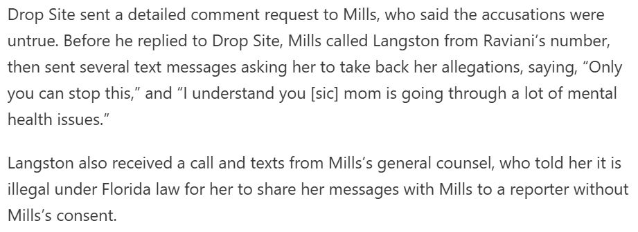 Drop Site sent a detailed comment request to Mills, who said the accusations were untrue. Before he replied to Drop Site, Mills called Langston from Raviani’s number, then sent several text messages asking her to take back her allegations, saying, “Only you can stop this,” and “I understand you [sic] mom is going through a lot of mental health issues.” // Langston also received a call and texts from Mills’s general counsel, who told her it is illegal under Florida law for her to share her messages with Mills to a reporter without Mills’s consent.
