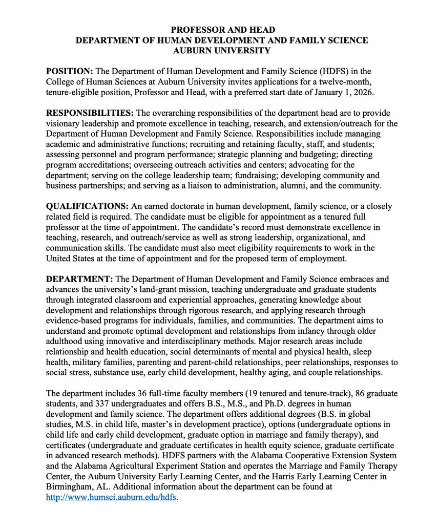 PROFESSOR AND HEAD
DEPARTMENT OF HUMAN DEVELOPMENT AND FAMILY SCIENCE
AUBURN UNIVERSITY
POSITION: The Department of Human Development and Family Science (HDFS) in the
College of Human Sciences at Auburn University invites applications for a twelve-month,
tenure-eligible position, Professor and Head, with a preferred start date of January 1, 2026.
RESPONSIBILITIES: The overarching responsibilities of the department head are to provide
visionary leadership and promote excellence in teaching, research, and extension/outreach for the
Department of Human Development and Family Science. Responsibilities include managing
academic and administrative functions; recruiting and retaining faculty, staff, and students;
assessing personnel and program performance; strategic planning and budgeting; directing
program accreditations; overseeing outreach activities and centers; advocating for the
department; serving on the college leadership team; fundraising; developing community and
business partnerships; and serving as a liaison to administration, alumni, and the community.
QUALIFICATIONS: An earned doctorate in human development, family science, or a closely
related field is required. The candidate must be eligible for appointment as a tenured full
professor at the time of appointment. The candidate’s record must demonstrate excellence in
teaching, research, and outreach/service as well as strong leadership, organizational, and
communication skills. The candidate must also meet eligibility requirements to work in the
United States at the time of appointment and for the proposed term of employment.
DEPARTMENT: The Department of Human Development and Family Science embraces and
advances the university’s land-grant mission, teaching undergraduate and graduate students
through integrated classroom and experiential approaches, generating knowledge about
development and relationships through rigorous research, and applying research through
evidence-based programs for individuals, famil…