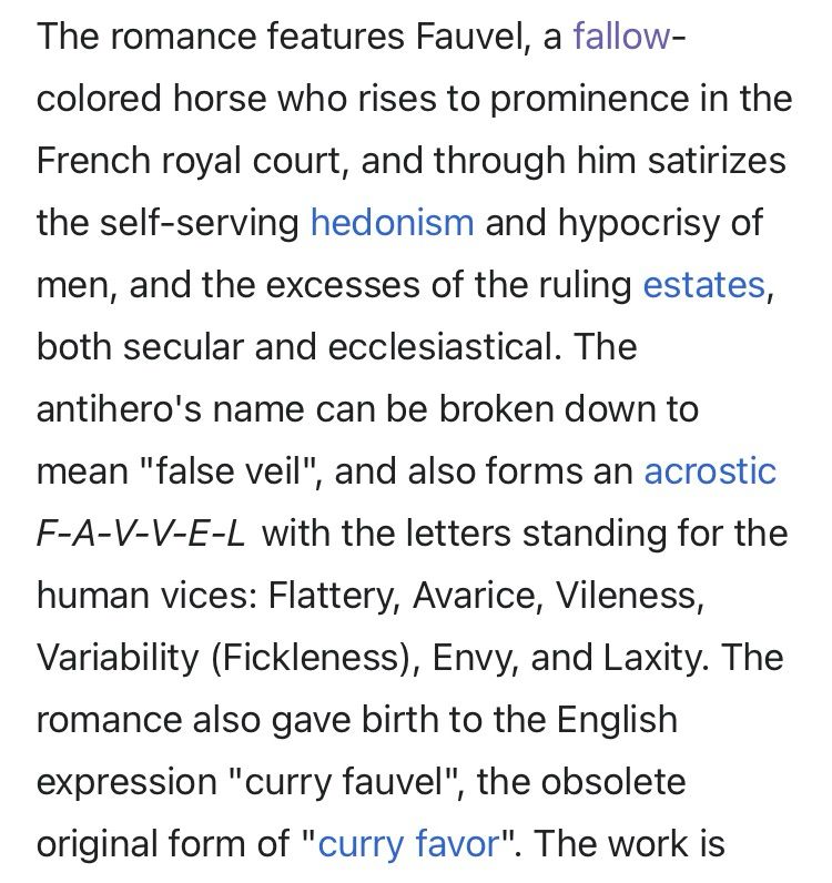 version.

As the horse Fauvel is about to join Vainglory in the bridal bed, the people form a charivari in protest. From the Roman de Fauvel.
The romance features Fauvel, a fallow-colored horse who rises to prominence in the French royal court, and through him satirizes the self-serving hedonism and hypocrisy of men, and the excesses of the ruling estates, both secular and ecclesiastical. The antihero's name can be broken down to mean "false veil", and also forms an acrostic F-A-V-V-E-L with the letters standing for the human vices: Flattery, Avarice, Vileness, Variability (Fickleness), Envy, and Laxity. The romance also gave birth to the English expression "curry fauvel", the obsolete original form of "curry favor". 
