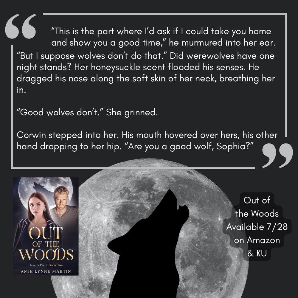 The shadow of a wolf howls against a full moon. Background is dark grey and a block of text is surrounded by quotation marks. The cover of Amie Lynne Martin’s Out of the Woods is in the lower left corner. Text reads: “This is the part where I’d ask if I could take you home and show you a good time,” he murmured into her ear. “But I suppose wolves don’t do that.” Did werewolves have one night stands? Her honeysuckle scent flooded his senses. He dragged his nose along the soft skin of her neck, breathing her in. 
“Good wolves don’t.” She grinned. 
Corwin stepped into her. His mouth hovered over hers, his other hand dropping to her hip. “Are you a good wolf, Sophia?”
Out of the Woods, available 7/28 on Amazon & KU
