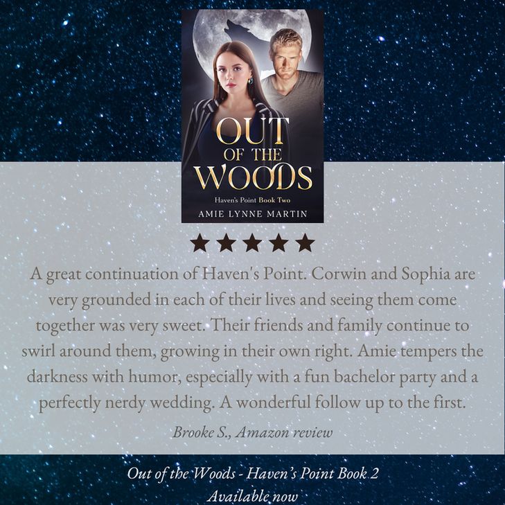 A starry night star background with the cover of Amie Lynne Martin’s Out of the Woods in the center. Five stars are below the cover with the review: A great continuation of Haven's Point. Corwin and Sophia are very grounded in each of their lives and seeing them come together was very sweet. Their friends and family continue to swirl around them, growing in their own right. Amie tempers the darkness with humor, especially with a fun bachelor party and a perfectly nerdy wedding. A wonderful follow up to the first. Out of the Woods - Haven’s Point Book 2 Available now