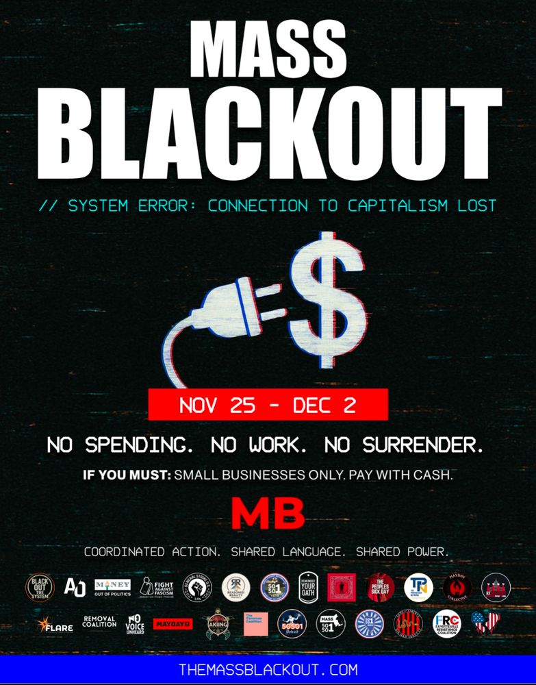 White text on black background: Mass Blackout // system error: connection to capitalism lost. 

Nov. 25 - Dec. 2.
No spending.
No work.
No surrender.

If you must: Small businesses only. Pay with cash.

MB.

Coordinated action. Shared language. Shared power.

TheMassBlackout.com