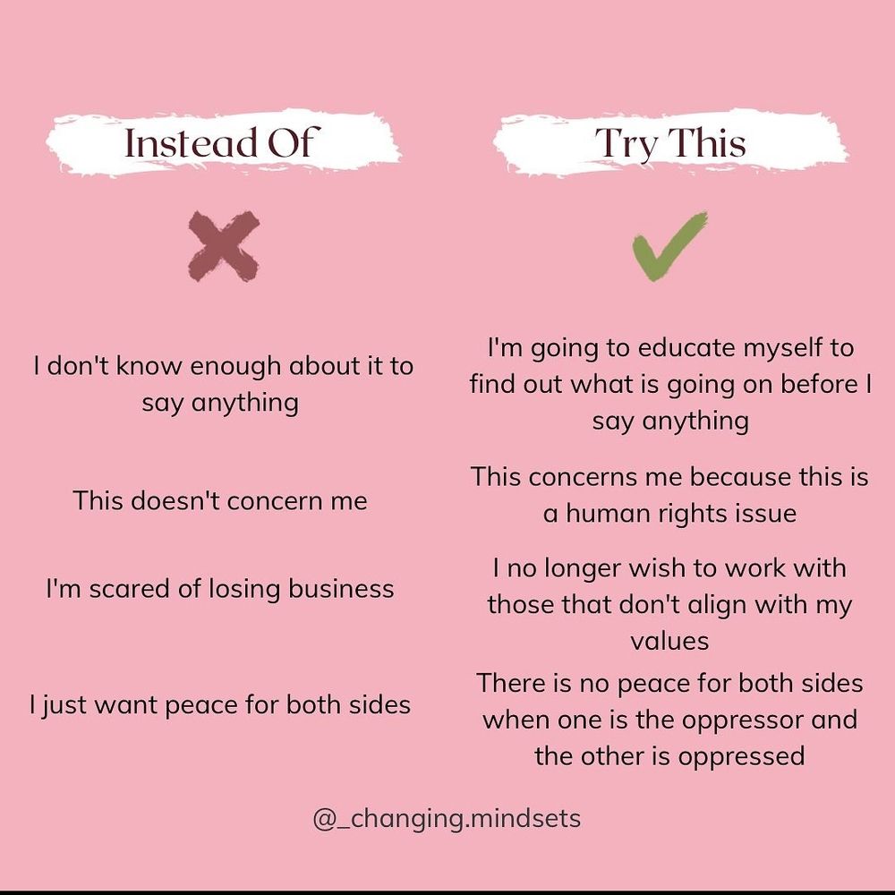 Instead of saying I don't know enough to talk about it, this doesn't concern me, I'm scared of losing business, or I just want peace for both sides, say this. I'm going to educate myself more so that I can speak. This concerns me because it is a human rights issue. I no longer wish to work with those whose values don't align with my own. There is no peace for both sides when one is the oppressed and the other is the oppressor.