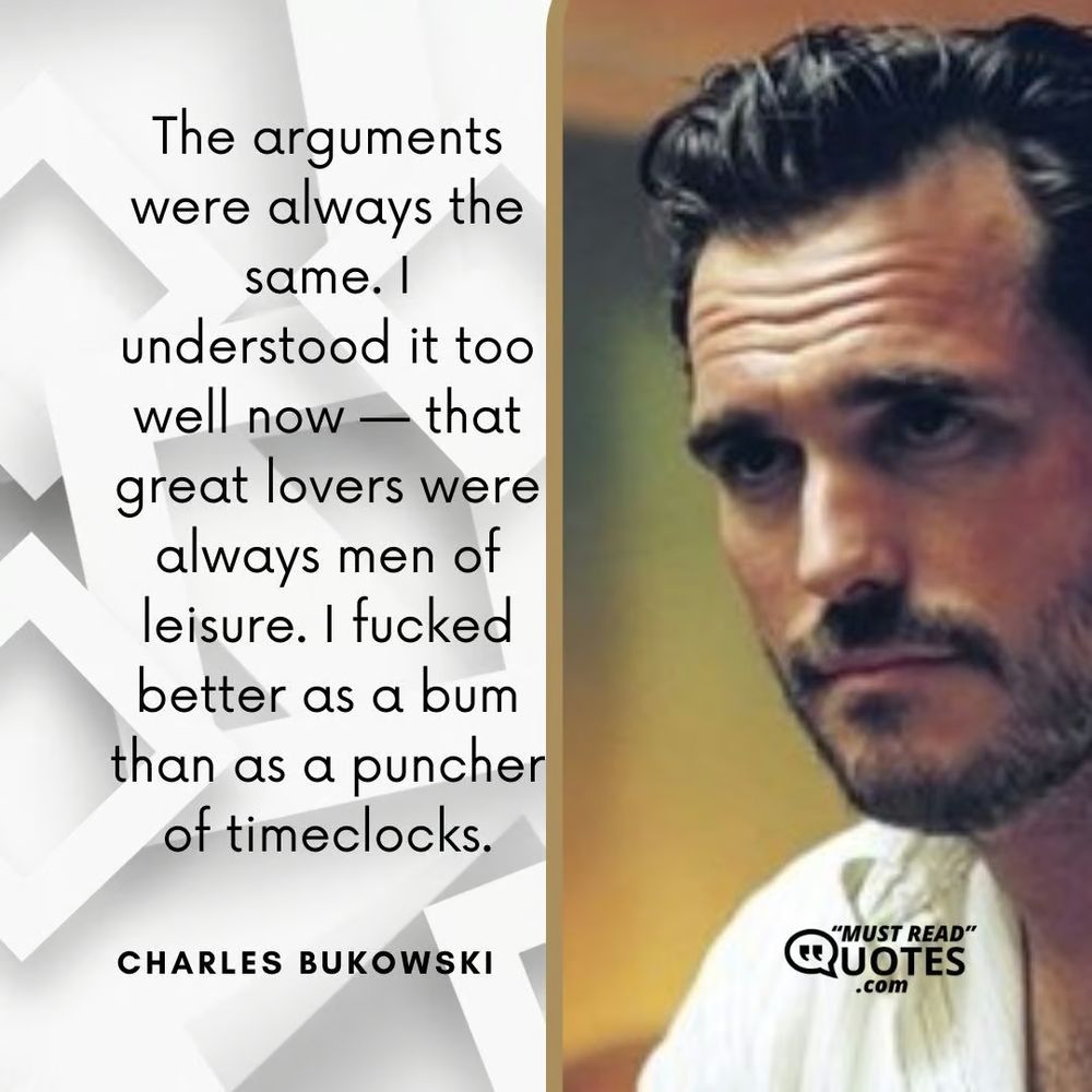 "The arguments were always the same. I understood it too well now -- that great lovers were always men of leisure. I fucked better as a bum than as a puncher of timeclocks." - Charles Bukowski