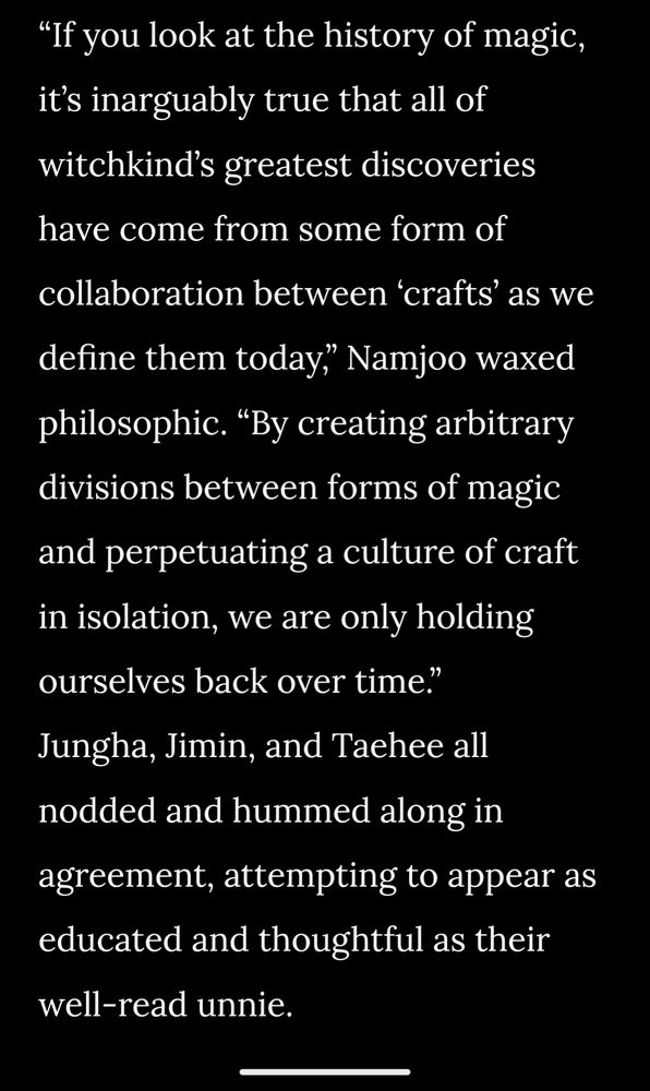 “If you look at the history of magic, it’s inarguably true that all of witchkind’s greatest discoveries have come from some form of collaboration between ‘crafts’ as we define them today,” Namjoo waxed philosophic. “By creating arbitrary divisions between forms of magic and perpetuating a culture of craft in isolation, we are only holding ourselves back over time.”
Jungha, Jimin, and Taehee all nodded and hummed along in agreement, attempting to appear as educated and thoughtful as their well-read unnie.
