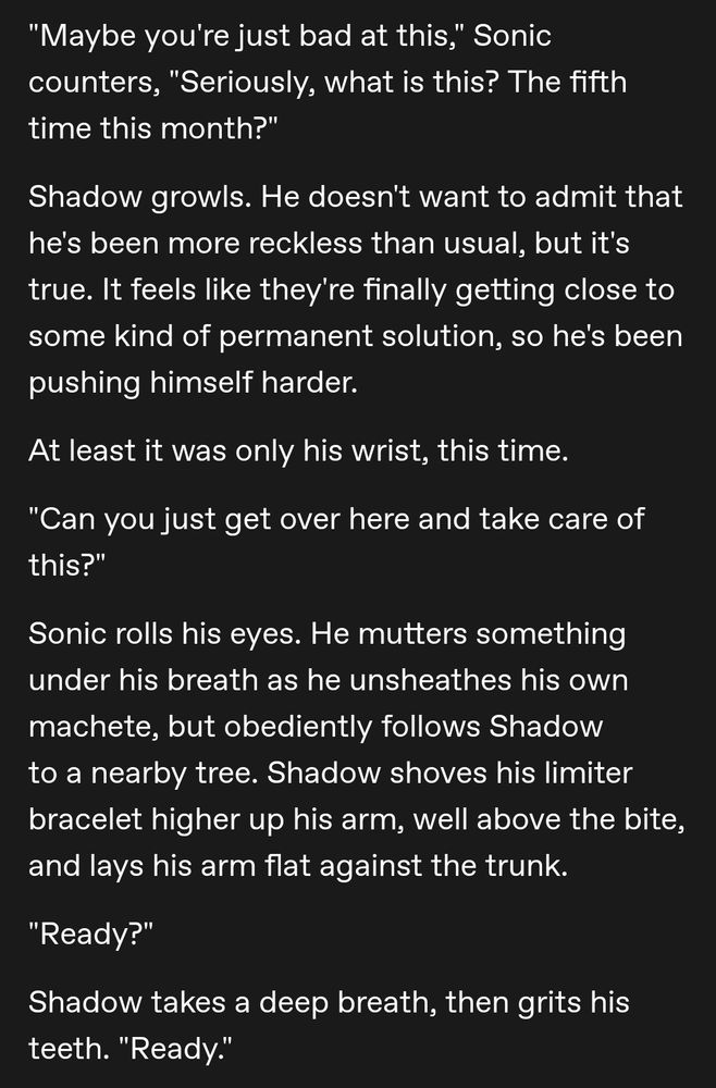 "Maybe you're just bad at this," Sonic counters, "Seriously, what is this? The fifth time this month?"

Shadow growls. He doesn't want to admit that he's been more reckless than usual, but it's true. It feels like they're finally getting close to some kind of permanent solution, so he's been pushing himself harder. 

At least it was only his wrist, this time. 

"Can you just get over here and take care of this?"

Sonic rolls his eyes. He mutters something under his breath as he unsheathes his own machete, but obediently follows Shadow to a nearby tree. Shadow shoves his limiter bracelet higher up his arm, well above the bite, and lays his arm flat against the trunk. 

"Ready?"

Shadow takes a deep breath, then grits his teeth. "Ready."