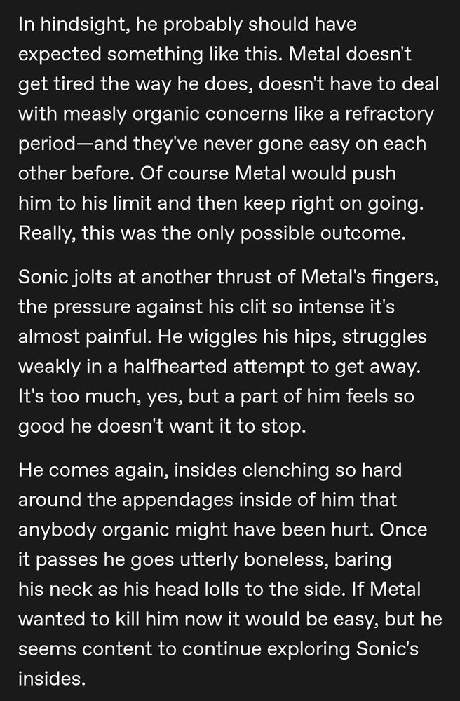 In hindsight, he probably should have expected something like this. Metal doesn't get tired the way he does, doesn't have to deal with measly organic concerns like a refractory period—and they've never gone easy on each other before. Of course Metal would push him to his limit and then keep right on going. Really, this was the only possible outcome. 

Sonic jolts at another thrust of Metal's fingers, the pressure against his clit so intense it's almost painful. He wiggles his hips, struggles weakly in a halfhearted attempt to get away. It's too much, yes, but a part of him feels so good he doesn't want it to stop. 

He comes again, insides clenching so hard around the appendages inside of him that anybody organic might have been hurt. Once it passes he goes utterly boneless, baring his neck as his head lolls to the side. If Metal wanted to kill him now it would be easy, but he seems content to continue exploring Sonic's insides.