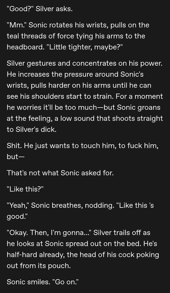 "Good?" Silver asks.

"Mm." Sonic rotates his wrists, pulls on the teal threads of force tying his arms to the headboard. "Little tighter, maybe?"

Silver gestures and concentrates on his power. He increases the pressure around Sonic's wrists, pulls harder on his arms until he can see his shoulders start to strain. For a moment he worries it'll be too much—but Sonic groans at the feeling, a low sound that shoots straight to Silver's dick.

Shit. He just wants to touch him, to fuck him, but—

That's not what Sonic asked for. 

"Like this?"

"Yeah," Sonic breathes, nodding. "Like this 's good."

"Okay. Then, I'm gonna..." Silver trails off as he looks at Sonic spread out on the bed. He's half-hard already, the head of his cock poking out from its pouch. 

Sonic smiles. "Go on."