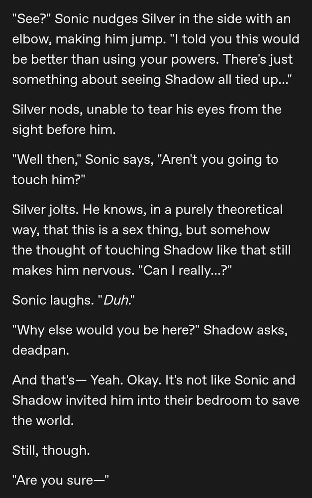 "See?" Sonic nudges Silver in the side with an elbow, making him jump. "I told you this would be better than using your powers. There's just something about seeing Shadow all tied up..."

Silver nods, unable to tear his eyes from the sight before him. 

"Well then," Sonic says, "Aren't you going to touch him?"

Silver jolts. He knows, in a purely theoretical way, that this is a sex thing, but somehow the thought of touching Shadow like that still makes him nervous. "Can I really...?"

Sonic laughs. "Duh." 

"Why else would you be here?" Shadow asks, deadpan. 

And that's— Yeah. Okay. It's not like Sonic and Shadow invited him into their bedroom to save the world. 

Still, though. 

"Are you sure—"