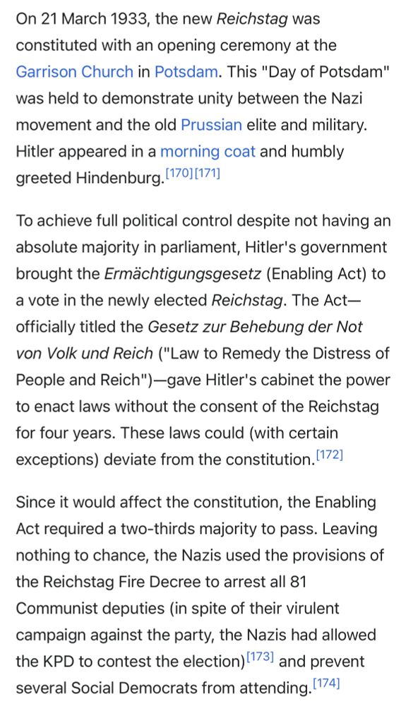 On 21 March 1933, the new Reichstag was constituted with an opening ceremony at the Garrison Church in Potsdam. This "Day of Potsdam" was held to demonstrate unity between the Nazi movement and the old Prussian elite and military. Hitler appeared in a morning coat and humbly greeted Hindenburg. (170/171]

To achieve full political control despite not having an absolute majority in parliament, Hitler's government brought the Ermächtigungsgesetz (Enabling Act) to a vote in the newly elected Reichstag. The Act-officially titled the Gesetz zur Behebung der Not von Volk und Reich ("Law to Remedy the Distress of People and Reich") -gave Hitler's cabinet the power to enact laws without the consent of the Reichstag for four years. These laws could (with certain exceptions) deviate from the constitution. (172]

Since it would affect the constitution, the Enabling Act required a two-thirds majority to pass. Leaving nothing to chance, the Nazis used the provisions of the Reichstag Fire Decree to arrest all 81 Communist deputies (in spite of their virulent campaign against the party, the Nazis had allowed the KPD to contest the election) (173) and prevent several Social Democrats from attending. (174)