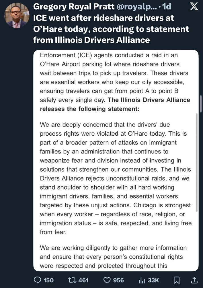 ICE went after rideshare drivers at O'Hare today, according to statement from Illinois Drivers Alliance
Enforcement (ICE) agents conducted a raid in an
O' Hare Airport parking lot where rideshare drivers wait between trips to pick up travelers. These drivers are essential workers who keep our city accessible, ensuring travelers can get from point A to point B safely every single day. The Illinois Drivers Alliance releases the following statement:
We are deeply concerned that the drivers' due process rights were violated at O'Hare today. This is part of a broader pattern of attacks on immigrant families by an administration that continues to weaponize fear and division instead of investing in solutions that strengthen our communities. The Illinois Drivers Alliance rejects unconstitutional raids, and we stand shoulder to shoulder with all hard working immigrant drivers, families, and essential workers targeted by these unjust actions. Chicago is strongest when every worker - regardless of race, religion, or immigration status - is safe, respected, and living free from fear.
We are working diligently to gather more information and ensure that every person's constitutional rights were respected and protected throughout this
150
t7 461
956
1l1 33K