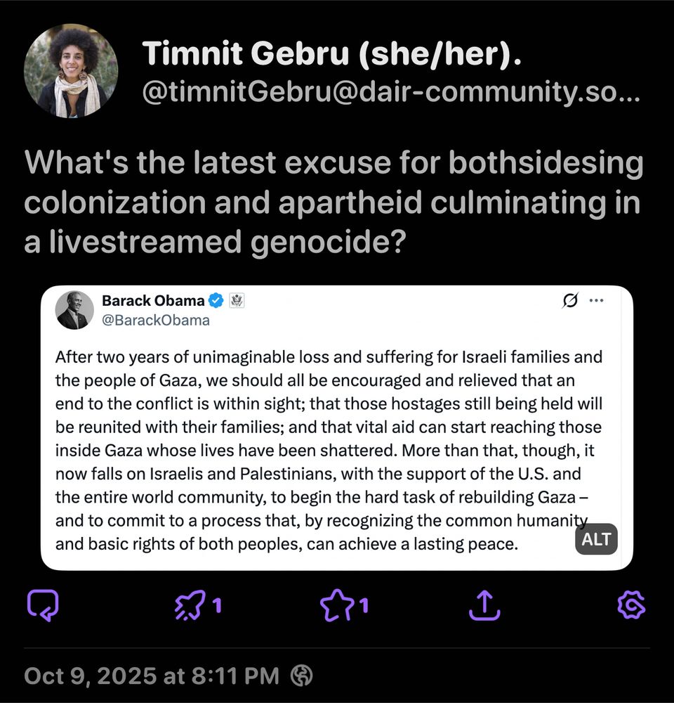 Timnit Gebru (she/her).
@timnitGebru@dair-community.so...
What's the latest excuse for bothsidesing colonization and apartheid culminating in a livestreamed genocide?
Barack Obama @BarackObama
After two years of unimaginable loss and suffering for Israeli families and the people of Gaza, we should all be encouraged and relieved that an end to the conflict is within sight; that those hostages still being held will be reunited with their families; and that vital aid can start reaching those inside Gaza whose lives have been shattered. More than that, though, it now falls on Israelis and Palestinians, with the support of the U.S. and the entire world community, to begin the hard task of rebuilding Gaza - and to commit to a process that, by recognizing the common humanity and basic rights of both peoples, can achieve a lasting peace.
ALT
Oct 9, 2025 at 8:11 PM @