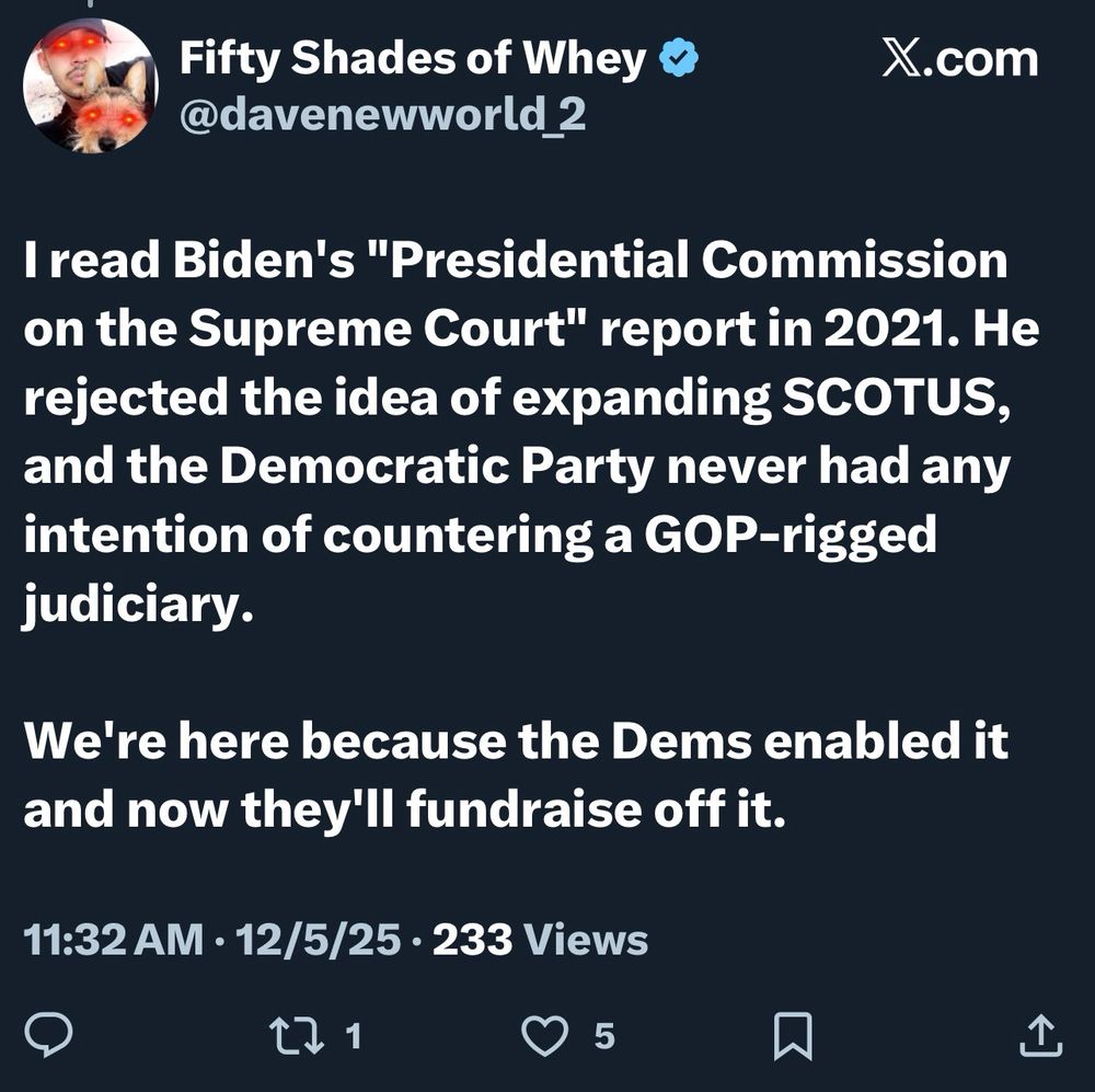 Fifty Shades of Whey O @davenewworld_2
X.com
I read Biden's "Presidential Commission on the Supreme Court" report in 2021. He rejected the idea of expanding SCOTUS, and the Democratic Party never had any intention of countering a GOP-rigged judiciary.
We're here because the Dems enabled it and now they'll fundraise off it.
11:32 AM • 12/5/25 • 233 Views