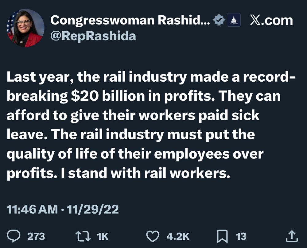 Congresswoman Rashid…..A X.com @RepRashida Last year, the rail industry made a record-breaking $20 billion in profits. They can afford to give their workers paid sick leave. The rail industry must put the quality of life of their employees over profits. I stand with rail workers. 11:46 AM • 11/29/22