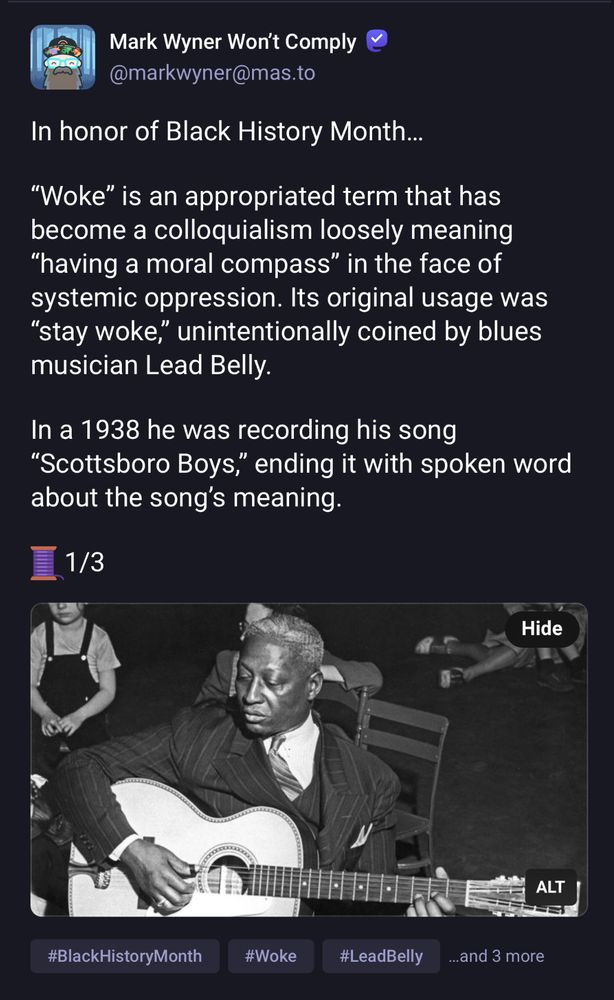 Mark Wyner Won't Comply @markwyner@mas.to
In honor of Black History Month...
"Woke" is an appropriated term that has become a colloquialism loosely meaning
"having a moral compass" in the face of systemic oppression. Its original usage was
"stay woke," unintentionally coined by blues musician Lead Belly.
In a 1938 he was recording his song
"Scottsboro Boys," ending it with spoken word about the song's meaning.