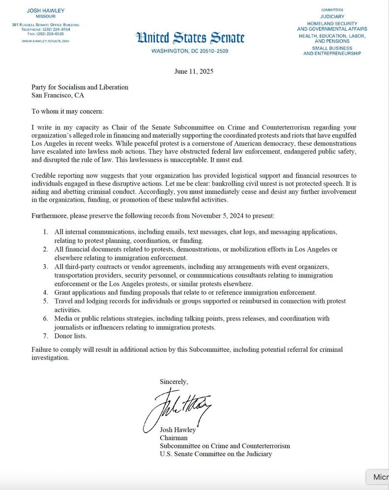 JOSH HAWLEY
MISSOURI
United States Senate
WASHINGTON, DC 20510-2509
COMMITTEES
JUDICIARY
HOMELAND SECURITY
AND GOVERNMENTAL AFFAIRS
HEALTH, EDUCATION, LABOR AND PENSIONS SMALL BUSINESS AND ENTREPRENEURSHIP
June 11, 2025
Party for Socialism and Liberation
San Francisco, CA
To whom it may concern:
I write in my capacity as Chair of the Senate Subcommittee on Crime and Counterterrorism regarding your organization's alleged role in financing and materially supporting the coordinated protests and riots that have engulfed Los Angeles in recent weeks. While peaceful protest is a cornerstone of American democracy, these demonstrations have escalated into lawless mob actions. They have obstructed federal law enforcement, endangered public safety, and disrupted the rule of law. This lawlessness is unacceptable. It must end.
Credible reporting now suggests that your organization has provided logistical support and financial resources to individuals engaged in these disruptive actions. Let me be clear: bankrolling civil unrest is not protected speech. It is aiding and abetting criminal conduct. Accordingly, you must immediately cease and desist any further involvement in the organization, funding, or promotion of these unlawful activities.
Furthermore, please preserve the following records from November 5, 2024 to present:
1. All internal communications, including emails, text messages, chat logs, and messaging applications, relating to protest planning, coordination, or funding.
2. All financial documents related to protests, demonstrations, or mobilization efforts in Los Angeles or elsewhere relating to immigration enforcement.
3. All third-party contracts or vendor agreements, including any arrangements with event organizers, transportation providers, security personnel, or communications consultants relating to immigration enforcement or the Los Angeles protests, or similar protests elsewhere.