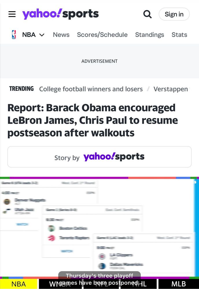= yahoo/sports
NBA V News Scores/Schedule
Q
Standings
Sign in
Stats
ADVERTISEMENT
TRENDING College football winners and losers
Verstappen
Report: Barack Obama encouraged LeBron James, Chris Paul to resume postseason after walkouts
Story by yahoo sports
NBA
Thursday's three playoff
Wigames have been postponedHL
MLB