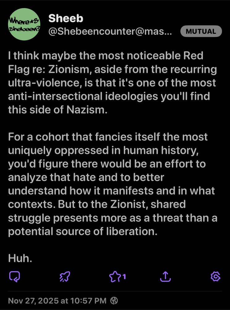 Where*s Shebeen?
Sheeb
@Shebeencounter@mas...
MUTUAL
I think maybe the most noticeable Red Flag re: Zionism, aside from the recurring ultra-violence, is that it's one of the most anti-intersectional ideologies you'll find this side of Nazism.
For a cohort that fancies itself the most uniquely oppressed in human history, you'd figure there would be an effort to analyze that hate and to better understand how it manifests and in what contexts. But to the Zionist, shared struggle presents more as a threat than a potential source of liberation.
Huh.
1
Nov 27, 2025 at 10:57 PM G