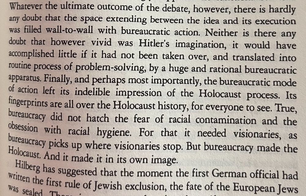 Whatever the ultimate outcome of the debate, however, there is hardly any doubt that the space extending between the idea and its execution was filled wall-to-wall with bureaucratic action. Neither is there any doubt that however vivid was Hitler's imagination, it would have accomplished little if it had not been taken over, and translated into routine process of problem-solving, by a huge and rational bureaucratic apparatus. Finally, and perhaps most importantly, the bureaucratic mode of action left its indelible impression of the Holocaust process. Its fingerprints are all over the Holocaust history, for everyone to see. True, bureaucracy did not hatch the fear of racial contamination and the obsession with racial hygiene. For that it needed visionaries, as bureaucracy picks up where visionaries stop. But bureaucracy made the Holocaust. And it made it in its own image.
— Zygmunt Bauman, Modernity and the Holocaust 