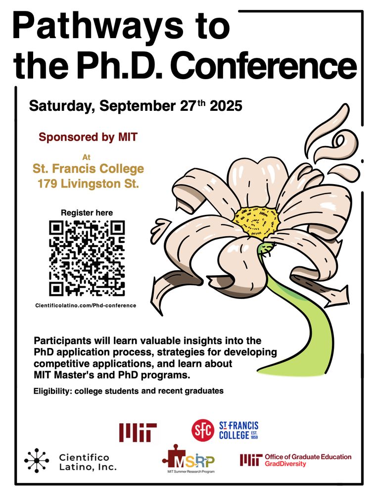 Picture of a flyer titled "Pathways to the Ph.D. Conference" on Saturday, September 27th 2025. It is sponsored by MIT at St. Francis College (179 Livington St.). 

Registration link is shared (https://docs.google.com/forms/d/e/1FAIpQLSf9Bq43T6vBJeMAqFXOe9Mj1ipId1_6XhgijoTdnUEtPxMZww/viewform). 

There is text that discusses about how Participants will learn valuable insights into the PhD application process and MIT graduate programs. It is for college students and recent graduates. 

There is a picture of a flower and several sponsorships.