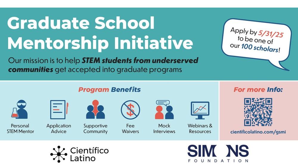 Graduate School Mentorship Intiative (GSMI). Our mission is to help STEM students from underserved communities get accepted into graduate programs. Apply by 5/31/25 to be one of our 100 scholars. Program benefits: 
* Personal STEM mentor
* Application Advice
* Supportive community
* Fee waivers
* Mock interviews
* Webinars and resources.
For more info: cientificolatino.com/gsmi
Cientifico Latino and Simons Foundation logos.