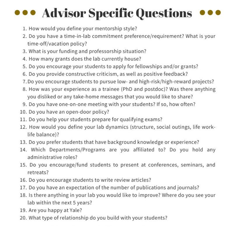 ... Advisor Specific Questions ...
1. How would you define your mentorship style?
2. Do you have a time-in-lab commitment preference/requirement? What is your time-off/vacation policy?
3. What is your funding and professorship situation?
4. How many grants does the lab currently house?
5. Do you encourage your students to apply for fellowships and/or grants?
6. Do you provide constructive criticism, as well as positive feedback?
7. Do you encourage students to pursue low- and high-risk/high-reward projects?
8. How was your experience as a trainee (PhD and postdoc)? Was there anything you disliked or any take-home messages that you would like to share?
9. Do you have one-on-one meeting with your students? If so, how often?
10. Do you have an open-door policy?
11. Do you help your students prepare for qualifying exams?
12. How would you define your lab dynamics (structure, social outings, life work- life balance)?