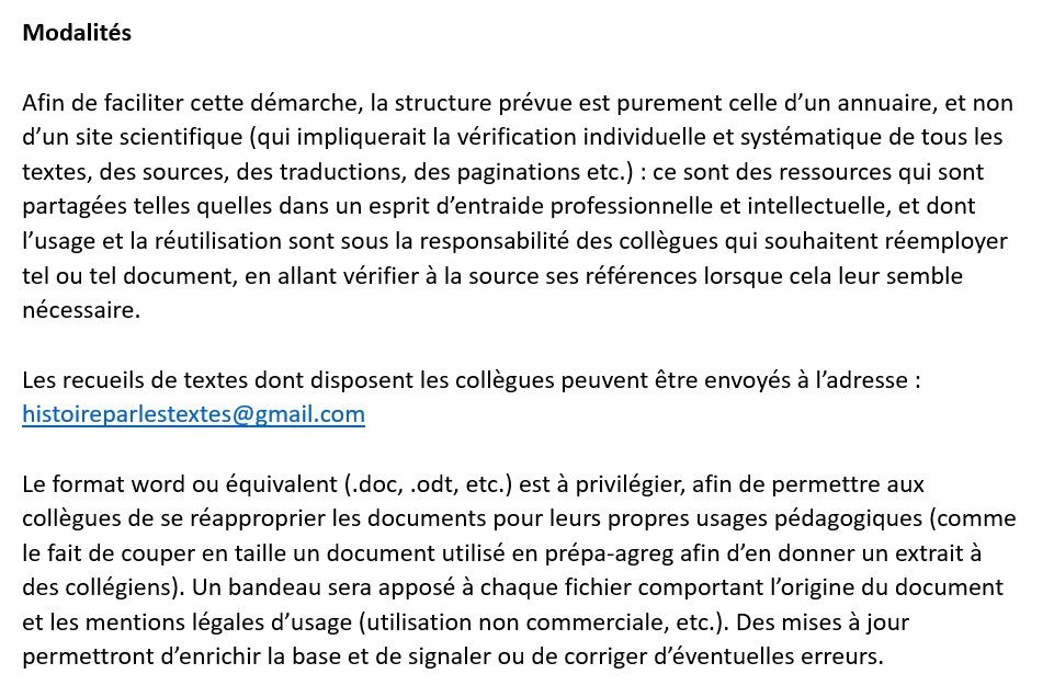 Modalités

Afin de faciliter cette démarche, la structure prévue est purement celle d’un annuaire, et non d’un site scientifique (qui impliquerait la vérification individuelle et systématique de tous les textes, des sources, des traductions, des paginations etc.) : ce sont des ressources qui sont partagées telles quelles dans un esprit d’entraide professionnelle et intellectuelle, et dont l’usage et la réutilisation sont sous la responsabilité des collègues qui souhaitent réemployer tel ou tel document, en allant vérifier à la source ses références lorsque cela leur semble nécessaire.

Les recueils de textes dont disposent les collègues peuvent être envoyés à l’adresse : histoireparlestextes@gmail.com 

Le format word ou équivalent (.doc, .odt, etc.) est à privilégier, afin de permettre aux collègues de se réapproprier les documents pour leurs propres usages pédagogiques (comme le fait de couper en taille un document utilisé en prépa-agreg afin d’en donner un extrait à des collégiens). Un bandeau sera apposé à chaque fichier comportant l’origine du document et les mentions légales d’usage (utilisation non commerciale, etc.). Des mises à jour permettront d’enrichir la base et de signaler ou de corriger d’éventuelles erreurs.

