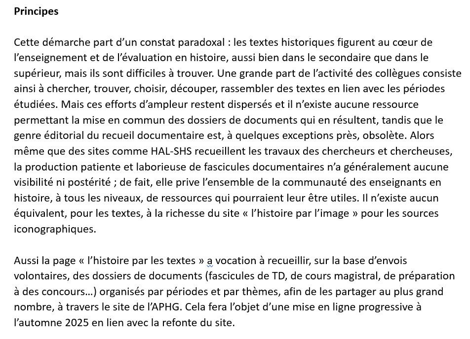 L’histoire par les textes : projet de collecte et de mise en ligne
 de recueils documentaires pour l’enseignement de l’histoire

André Loez pour l’APHG, juin 2025

Principes 

Cette démarche part d’un constat paradoxal : les textes historiques figurent au cœur de l’enseignement et de l’évaluation en histoire, aussi bien dans le secondaire que dans le supérieur, mais ils sont difficiles à trouver. Une grande part de l’activité des collègues consiste ainsi à chercher, trouver, choisir, découper, rassembler des textes en lien avec les périodes étudiées. Mais ces efforts d’ampleur restent dispersés et il n’existe aucune ressource permettant la mise en commun des dossiers de documents qui en résultent, tandis que le genre éditorial du recueil documentaire est, à quelques exceptions près, obsolète. Alors même que des sites comme HAL-SHS recueillent les travaux des chercheurs et chercheuses, la production patiente et laborieuse de fascicules documentaires n’a généralement aucune visibilité ni postérité ; de fait, elle prive l’ensemble de la communauté des enseignants en histoire, à tous les niveaux, de ressources qui pourraient leur être utiles. Il n’existe aucun équivalent, pour les textes, à la richesse du site « l’histoire par l’image » pour les sources iconographiques. 

Aussi la page « l’histoire par les textes » a vocation à recueillir, sur la base d’envois volontaires, des dossiers de documents (fascicules de TD, de cours magistral, de préparation à des concours…) organisés par périodes et par thèmes, afin de les partager au plus grand nombre, à travers le site de l’APHG. Cela fera l’objet d’une mise en ligne progressive à l’automne 2025 en lien avec la refonte du site. 
