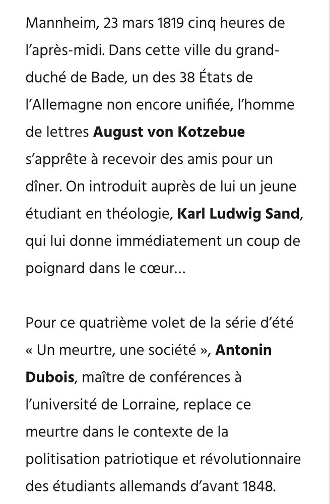 Mannheim, 23 mars 1819 cinq heures de l’après-midi. Dans cette ville du grand-duché de Bade, un des 38 États de l’Allemagne non encore unifiée, l’homme de lettres August von Kotzebue s’apprête à recevoir des amis pour un dîner. On introduit auprès de lui un jeune étudiant en théologie, Karl Ludwig Sand, qui lui donne immédiatement un coup de poignard dans le cœur…

Pour ce quatrième volet de la série d’été « Un meurtre, une société », Antonin Dubois, maître de conférences à l’université de Lorraine, replace ce meurtre dans le contexte de la politisation patriotique et révolutionnaire des étudiants allemands d’avant 1848