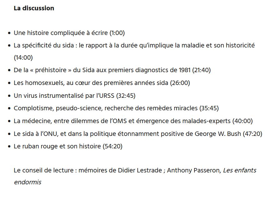 La discussion

    Une histoire compliquée à écrire (1:00)
    La spécificité du sida : le rapport à la durée qu’implique la maladie et son historicité (14:00)
    De la « préhistoire » du Sida aux premiers diagnostics de 1981 (21:40)
    Les homosexuels, au cœur des premières années sida (26:00)
    Un virus instrumentalisé par l’URSS (32:45)
    Complotisme, pseudo-science, recherche des remèdes miracles (35:45)
    La médecine, entre dilemmes de l’OMS et émergence des malades-experts (40:00)
    Le sida à l’ONU, et dans la politique étonnamment positive de George W. Bush (47:20)
    Le ruban rouge et son histoire (54:20)

Le conseil de lecture : mémoires de Didier Lestrade ; Anthony Passeron, Les enfants endormis