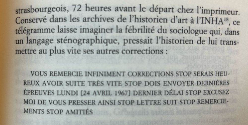 strasbourgeois, 72 heures avant le départ chez l'imprimeur.
Conservé dans les archives de l'historien d'art à l'INHA, ce télégramme laisse imaginer la fébrilité du sociologue qui, dans un langage sténographique, pressait l'historien de lui transmettre au plus vite ses autres corrections :
VOUS REMERCIE INFINIMENT CORRECTIONS STOP SERAIS HEUREUX AVOIR SUITE TRÈS VITE STOP DOIS ENVOYER DERNIÈRES ÉPREUVES LUNDI [24 AVRIL 1967] DERNIER DÉLAI STOP EXCUSEZ MOI DE VOUS PRESSER AINSI STOP LETTRE SUIT STOP REMERCIEMENTS STOP AMITIÉS

Bourdieu et Panofsky, p. 119