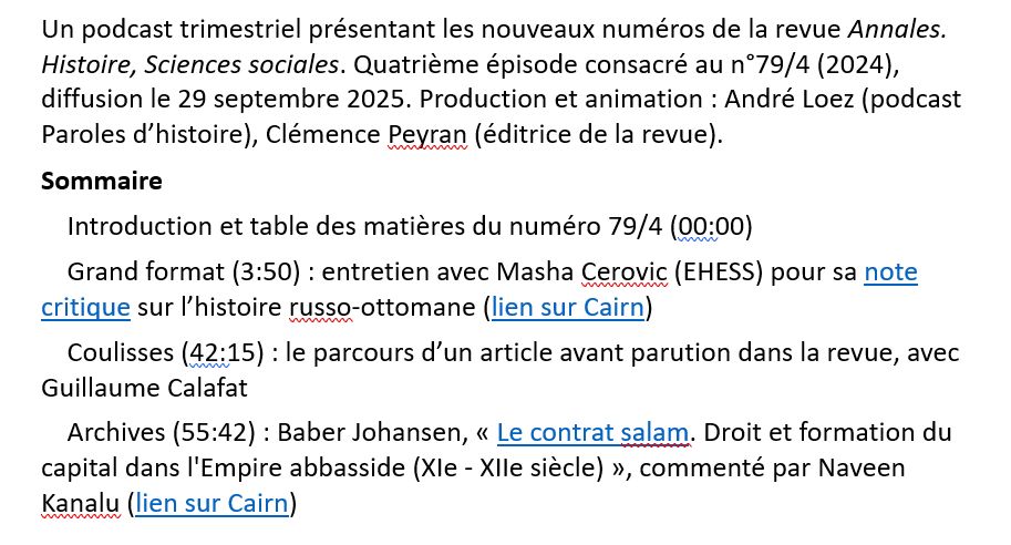 Un podcast trimestriel présentant les nouveaux numéros de la revue Annales. Histoire, Sciences sociales. Quatrième épisode consacré au n°79/4 (2024), diffusion le 29 septembre 2025. Production et animation : André Loez (podcast Paroles d’histoire), Clémence Peyran (éditrice de la revue).
Sommaire
    Introduction et table des matières du numéro 79/4 (00:00)
    Grand format (3:50) : entretien avec Masha Cerovic (EHESS) pour sa note critique sur l’histoire russo-ottomane (lien sur Cairn)
    Coulisses (42:15) : le parcours d’un article avant parution dans la revue, avec Guillaume Calafat
    Archives (55:42) : Baber Johansen, « Le contrat salam. Droit et formation du capital dans l'Empire abbasside (XIe - XIIe siècle) », commenté par Naveen Kanalu (lien sur Cairn)
