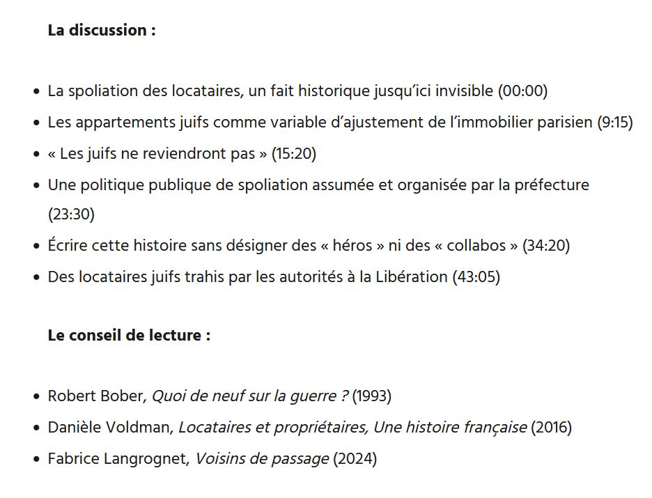 La discussion :

    La spoliation des locataires, un fait historique jusqu’ici invisible (00:00)
    Les appartements juifs comme variable d’ajustement de l’immobilier parisien (9:15)
    « Les juifs ne reviendront pas » (15:20)
    Une politique publique de spoliation assumée et organisée par la préfecture (23:30)
    Écrire cette histoire sans désigner des « héros » ni des « collabos » (34:20)
    Des locataires juifs trahis par les autorités à la Libération (43:05)

Le conseil de lecture :

    Robert Bober, Quoi de neuf sur la guerre ? (1993)
    Danièle Voldman, Locataires et propriétaires, Une histoire française (2016)
    Fabrice Langrognet, Voisins de passage (2024)

