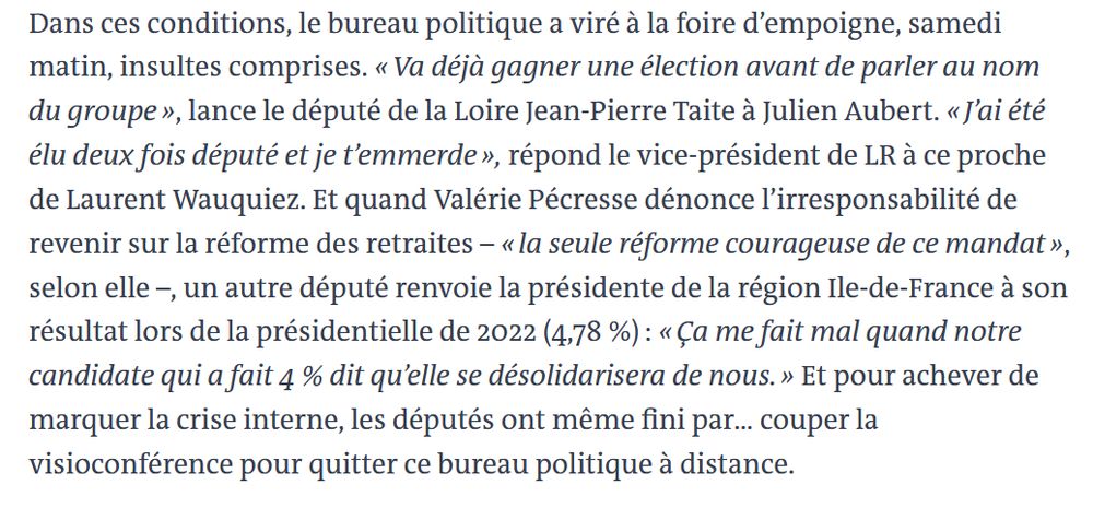 
Dans ces conditions, le bureau politique a viré à la foire d’empoigne, samedi matin, insultes comprises. « Va déjà gagner une élection avant de parler au nom du groupe », lance le député de la Loire Jean-Pierre Taite à Julien Aubert. « J’ai été élu deux fois député et je t’emmerde », répond le vice-président de LR à ce proche de Laurent Wauquiez. Et quand Valérie Pécresse dénonce l’irresponsabilité de revenir sur la réforme des retraites – « la seule réforme courageuse de ce mandat », selon elle –, un autre député renvoie la présidente de la région Ile-de-France à son résultat lors de la présidentielle de 2022 (4,78 %) : « Ça me fait mal quand notre candidate qui a fait 4 % dit qu’elle se désolidarisera de nous. » Et pour achever de marquer la crise interne, les députés ont même fini par… couper la visioconférence pour quitter ce bureau politique à distance.