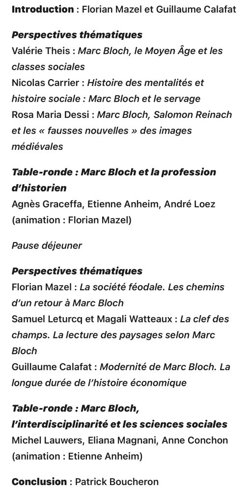 Introduction : Florian Mazel et Guillaume Calafat

Perspectives thématiques
Valérie Theis : Marc Bloch, le Moyen Âge et les classes sociales
Nicolas Carrier : Histoire des mentalités et histoire sociale : Marc Bloch et le servage
Rosa Maria Dessi : Marc Bloch, Salomon Reinach et les « fausses nouvelles » des images médiévales

Table-ronde : Marc Bloch et la profession d’historien
Agnès Graceffa, Etienne Anheim, André Loez (animation : Florian Mazel)

Pause déjeuner

Perspectives thématiques
Florian Mazel : La société féodale. Les chemins d’un retour à Marc Bloch
Samuel Leturcq et Magali Watteaux : La clef des champs. La lecture des paysages selon Marc Bloch
Guillaume Calafat : Modernité de Marc Bloch. La longue durée de l’histoire économique

Table-ronde : Marc Bloch, l’interdisciplinarité et les sciences sociales
Michel Lauwers, Eliana Magnani, Anne Conchon (animation : Etienne Anheim)

Conclusion : Patrick Boucheron

► Inscriptions à partir du 2 juin 2025

Cette journée est la première d’un cycle de trois. La deuxième portera sur l’historien dans la cité, citoyenneté et engagement (14 novembre, à l’ENS Paris) et la troisième sur la réception internationale de Marc Bloch (date en attente, à l’EHESS)