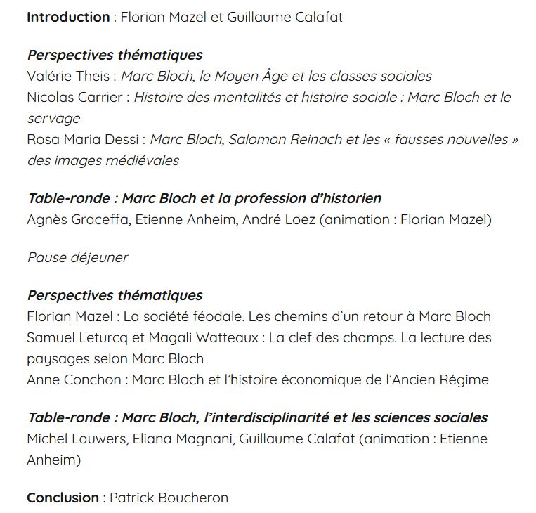Introduction : Florian Mazel et Guillaume Calafat

Perspectives thématiques
Valérie Theis : Marc Bloch, le Moyen Âge et les classes sociales
Nicolas Carrier : Histoire des mentalités et histoire sociale : Marc Bloch et le servage
Rosa Maria Dessi : Marc Bloch, Salomon Reinach et les « fausses nouvelles » des images médiévales

Table-ronde : Marc Bloch et la profession d’historien
Agnès Graceffa, Etienne Anheim, André Loez (animation : Florian Mazel)

Pause déjeuner

Perspectives thématiques
Florian Mazel : La société féodale. Les chemins d’un retour à Marc Bloch
Samuel Leturcq et Magali Watteaux : La clef des champs. La lecture des paysages selon Marc Bloch
Anne Conchon : Marc Bloch et l’histoire économique de l’Ancien Régime

Table-ronde : Marc Bloch, l’interdisciplinarité et les sciences sociales
Michel Lauwers, Eliana Magnani, Guillaume Calafat (animation : Etienne Anheim)

Conclusion : Patrick Boucheron