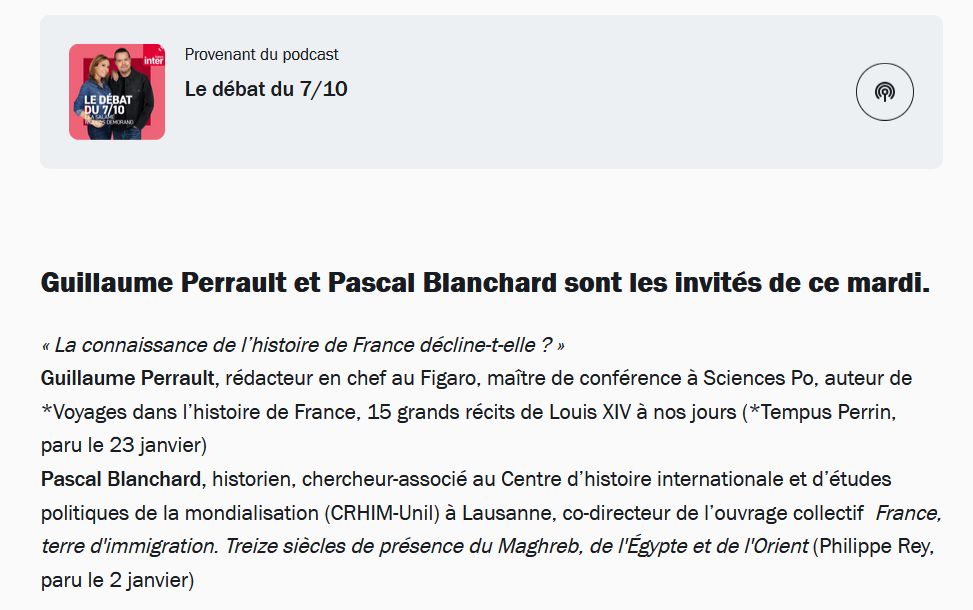 « La connaissance de l’histoire de France décline-t-elle ? » 
Guillaume Perrault, rédacteur en chef au Figaro, maître de conférence à Sciences Po, auteur de *Voyages dans l’histoire de France, 15 grands récits de Louis XIV à nos jours (*Tempus Perrin, paru le 23 janvier) 
Pascal Blanchard, historien, chercheur-associé au Centre d’histoire internationale et d’études politiques de la mondialisation (CRHIM-Unil) à Lausanne, co-directeur de l’ouvrage collectif  France, terre d'immigration. Treize siècles de présence du Maghreb, de l'Égypte et de l'Orient (Philippe Rey, paru le 2 janvier)