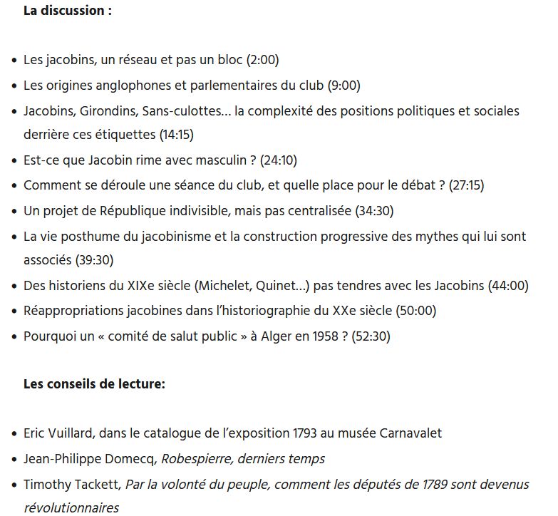 	

Podcast: Play in new window | Download

S'abonner : Apple Podcasts | Spotify | Android | Deezer | RSS | More

Les invités :

    Côme Simien, MCF à Paris 1
    Guillaume Roubaud-Quashie chercheur associé au centre d’histoire sociale P1

Le livre : Haro sur les Jacobins. Essai sur un mythe politique français (XVIIIe-XXIe siècles), Paris, PUF, 2025.

La discussion :

    Les jacobins, un réseau et pas un bloc (2:00)
    Les origines anglophones et parlementaires du club (9:00)
    Jacobins, Girondins, Sans-culottes… la complexité des positions politiques et sociales derrière ces étiquettes (14:15)
    Est-ce que Jacobin rime avec masculin ? (24:10)
    Comment se déroule une séance du club, et quelle place pour le débat ? (27:15)
    Un projet de République indivisible, mais pas centralisée (34:30)
    La vie posthume du jacobinisme et la construction progressive des mythes qui lui sont associés (39:30)
    Des historiens du XIXe siècle (Michelet, Quinet…) pas tendres avec les Jacobins (44:00)
    Réappropriations jacobines dans l’historiographie du XXe siècle (50:00)
    Pourquoi un « comité de salut public » à Alger en 1958 ? (52:30)

Les conseils de lecture:

    Eric Vuillard, dans le catalogue de l’exposition 1793 au musée Carnavalet
    Jean-Philippe Domecq, Robespierre, derniers temps
    Timothy Tackett, Par la volonté du peuple, comment les députés de 1789 sont devenus révolutionnaires
