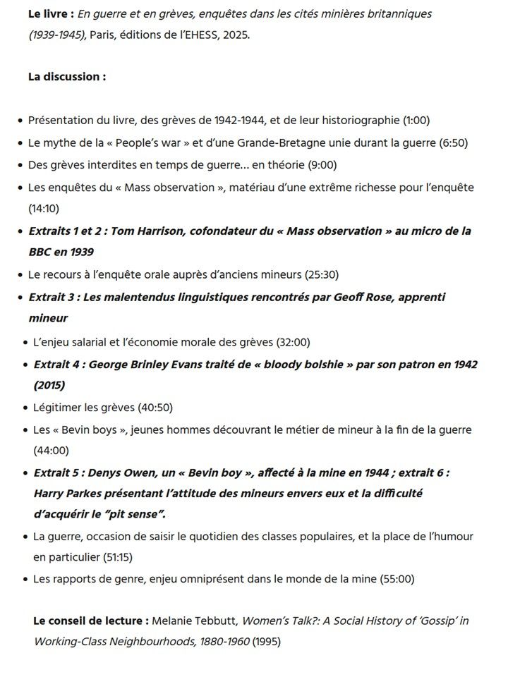 Le livre : En guerre et en grèves, enquêtes dans les cités minières britanniques (1939-1945), Paris, éditions de l’EHESS, 2025.

La discussion :

    Présentation du livre, des grèves de 1942-1944, et de leur historiographie (1:00)
    Le mythe de la « People’s war » et d’une Grande-Bretagne unie durant la guerre (6:50)
    Des grèves interdites en temps de guerre… en théorie (9:00)
    Les enquêtes du « Mass observation », matériau d’une extrême richesse pour l’enquête (14:10)
    Extraits 1 et 2 : Tom Harrison, cofondateur du « Mass observation » au micro de la BBC en 1939
    Le recours à l’enquête orale auprès d’anciens mineurs (25:30)
    Extrait 3 : Les malentendus linguistiques rencontrés par Geoff Rose, apprenti mineur
    L’enjeu salarial et l’économie morale des grèves (32:00)
    Extrait 4 : George Brinley Evans traité de « bloody bolshie » par son patron en 1942 (2015)
    Légitimer les grèves (40:50)
    Les « Bevin boys », jeunes hommes découvrant le métier de mineur à la fin de la guerre (44:00)
    Extrait 5 : Denys Owen, un « Bevin boy », affecté à la mine en 1944 ; extrait 6 : Harry Parkes présentant l’attitude des mineurs envers eux et la difficulté d’acquérir le “pit sense”.
    La guerre, occasion de saisir le quotidien des classes populaires, et la place de l’humour en particulier (51:15)
    Les rapports de genre, enjeu omniprésent dans le monde de la mine (55:00)

Le conseil de lecture : Melanie Tebbutt, Women’s Talk?: A Social History of ‘Gossip’ in Working-Class Neighbourhoods, 1880-1960 (1995)