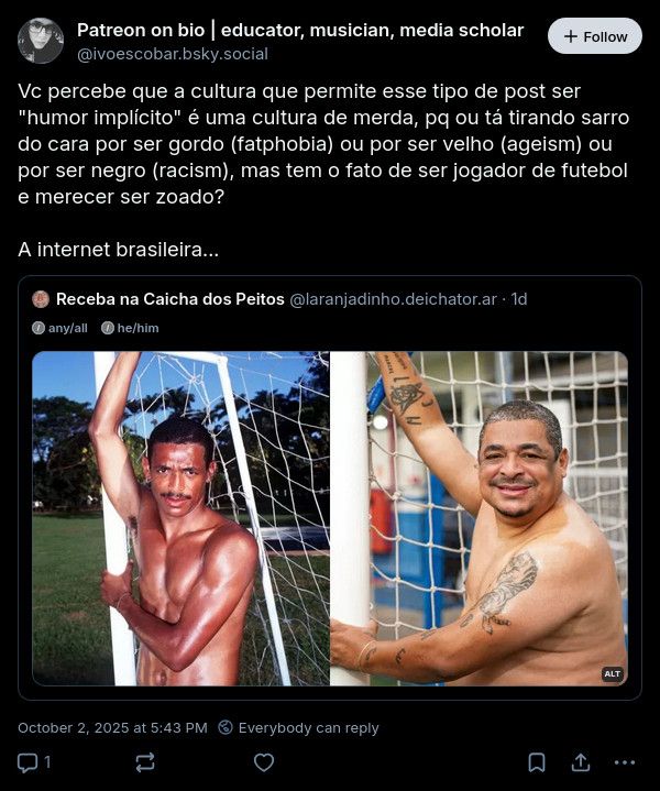 print de repost comentado que diz 
“
@ivoescobar.bsky.social

Vc percebe que a cultura que permite esse tipo de post ser
"humor implícito" é uma cultura de merda, pq ou tá tirando sarro do cara por ser gordo (fatphobia) ou por ser velho (ageism) ou por ser negro (racism), mas tem o fato de ser jogador de futebol e merecer ser zoado?
A internet brasileira...”

esse texto está em um repost comentado de um post do usuário @laranjadinho.deichator.ar, composto apenas de duas fotos do jogador de futebol vampeta lado a lado. Nã da esquerda o jogador jovem na trave de um gol sem camisa, foto integrante de seu primeiro ensaio +18

na da direita, ele hoje em dia na mesma posição da primeira foto, porém está mais velho 