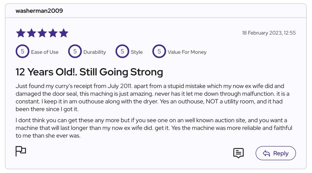 Screenshot of fice-star review of washing machine from user 'washerman2009'. It says:
12 Years Old!. Still Going Strong

Just found my curry's receipt from July 2011. apart from a stupid mistake which my now ex wife did and damaged the door seal, this maching is just amazing. never has it let me down through malfunction. it is a constant. I keep it in am outhouse along with the dryer. Yes an outhouse, NOT a utility room, and it had been there since I got it.

I dont think you can get these any more but if you see one on an well known auction site, and you want a machine that will last longer than my now ex wife did. get it. Yes the machine was more reliable and faithful to me than she ever was.