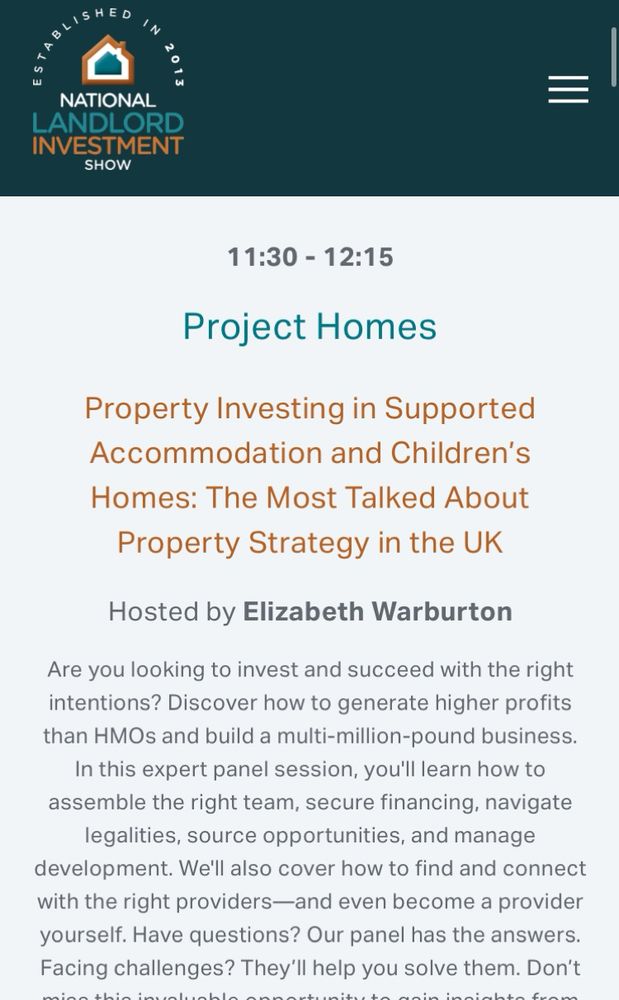 Screenshot of conference programme.
Says:

NATIONAL
LANDLORD INVESTMENT
SHOW
11:30 - 12:15
Project Homes
Property Investing in Supported Accommodation and Children's
Homes: The Most Talked About Property Strategy in the UK
Hosted by Elizabeth Warburton
Are you looking to invest and succeed with the right intentions? Discover how to generate higher profits than HMOs and build a multi-million-pound business.
In this expert panel session, you'll learn how to assemble the right team, secure financing, navigate legalities, source opportunities, and manage development. We'll also cover how to find and connect with the right providers—and even become a provider yourself. Have questions? Our panel has the answers.
Facing challenges? They'll help you solve them…