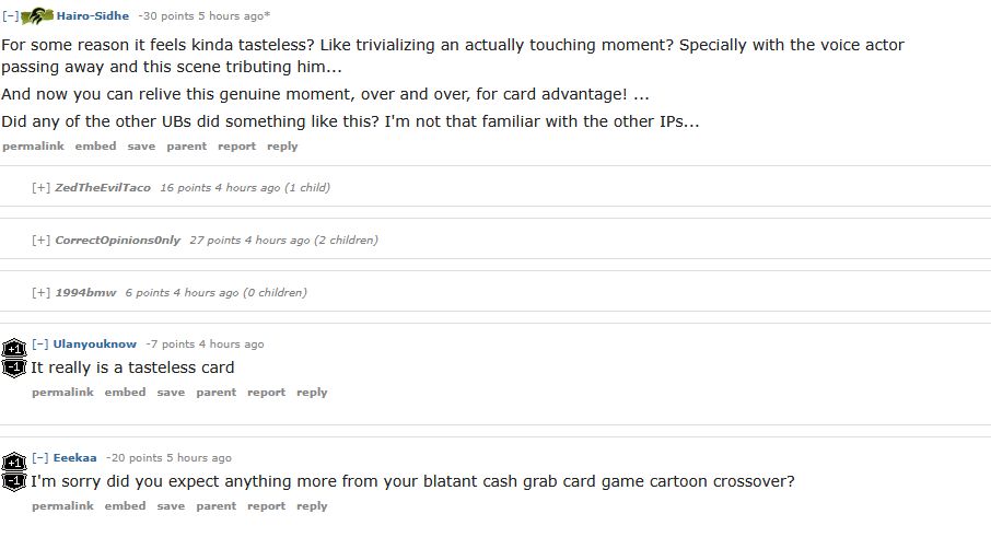 [–]Hairo-Sidhe -30 points 5 hours ago* 

For some reason it feels kinda tasteless? Like trivializing an actually touching moment? Specially with the voice actor passing away and this scene tributing him...

And now you can relive this genuine moment, over and over, for card advantage! ...

Did any of the other UBs did something like this? I'm not that familiar with the other IPs...

    permalinkembedsaveparentreportreply

[+]ZedTheEvilTaco 16 points 4 hours ago (1 child)

[+]CorrectOpinions0nly 27 points 4 hours ago (2 children)

[+]1994bmw 6 points 4 hours ago (0 children)

[–]Ulanyouknow -7 points 4 hours ago 

It really is a tasteless card

    permalinkembedsaveparentreportreply

[–]Eeekaa -20 points 5 hours ago 

I'm sorry did you expect anything more from your blatant cash grab card game cartoon crossover?
