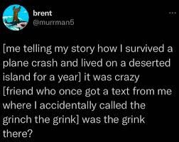 Tweet from user brent (@murrman5)

[me telling my story how I survived a plane crash and lived on a deserted island for a year] it was crazy

[friend who once got a text from me where I accidentally called the grinch the grink] was the grink there?
